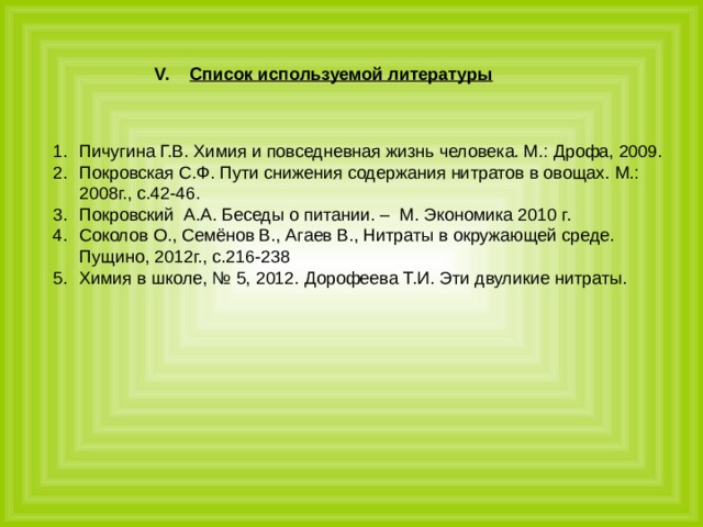 Список используемой литературы Пичугина Г.В. Химия и повседневная жизнь человека. М.: Дрофа, 2009. Покровская С.Ф. Пути снижения содержания нитратов в овощах. М.: 2008г., с.42-46. Покровский А.А. Беседы о питании. – М. Экономика 2010 г. Соколов О., Семёнов В., Агаев В., Нитраты в окружающей среде. Пущино, 2012г., с.216-238 Химия в школе, № 5, 2012. Дорофеева Т.И. Эти двуликие нитраты. 