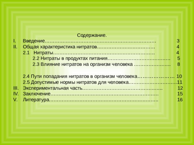 Содержание. Введение…………………………………………………………… 3 Общая характеристика нитратов……………………………… 4 2.1 Нитраты……………………………………………………… 4 2.2 Нитраты в продуктах питания………………………………… 5 2.3 Влияние нитратов на организм человека ………………….. 8 2.4 Пути попадания нитратов в организм человека ………………… 10 2.5 Допустимые нормы нитратов для человека…………………………11 Экспериментальная часть………………………………………….. 12 Заключение…………………………………………………………. 15 Литература………………………………………………………….. 16 