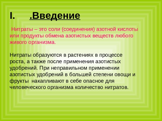 .Введение   Нитраты – это соли (соединения) азотной кислоты или продукты обмена азотистых веществ любого живого организма. Нитраты образуются в растениях в процессе роста, а также после применения азотистых удобрений. При неправильном применении азотистых удобрений в большей степени овощи и фрукты накапливают в себе опасное для человеческого организма количество нитратов. 