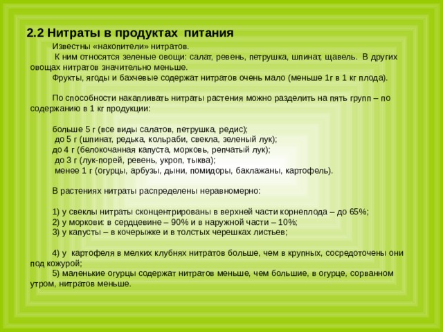 2.2 Нитраты в продуктах  питания  Известны «накопители» нитратов.  К ним относятся зеленые овощи: салат, ревень, петрушка, шпинат, щавель. В других овощах нитратов значительно меньше. Фрукты, ягоды и бахчевые содержат нитратов очень мало (меньше 1г в 1 кг плода). По способности накапливать нитраты растения можно разделить на пять групп – по содержанию в 1 кг продукции: больше 5 г (все виды салатов, петрушка, редис);  до 5 г (шпинат, редька, кольраби, свекла, зеленый лук); до 4 г (белокочанная капуста, морковь, репчатый лук);  до 3 г (лук-порей, ревень, укроп, тыква);  менее 1 г (огурцы, арбузы, дыни, помидоры, баклажаны, картофель).   В растениях нитраты распределены неравномерно: 1) у свеклы нитраты сконцентрированы в верхней части корнеплода – до 65%; 2) у моркови: в сердцевине – 90% и в наружной части – 10%; 3) у капусты – в кочерыжке и в толстых черешках листьев; 4) у картофеля в мелких клубнях нитратов больше, чем в крупных, сосредоточены они под кожурой; 5) маленькие огурцы содержат нитратов меньше, чем большие, в огурце, сорванном утром, нитратов меньше. 