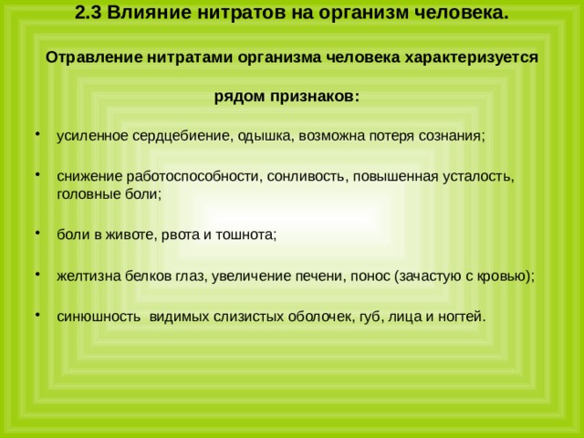 2.3 Влияние нитратов на организм человека.   Отравление нитратами организма человека характеризуется рядом признаков:  усиленное сердцебиение, одышка, возможна потеря сознания; снижение работоспособности, сонливость, повышенная усталость, головные боли; боли в животе, рвота и тошнота; желтизна белков глаз, увеличение печени, понос (зачастую с кровью); синюшность видимых слизистых оболочек, губ, лица и ногтей. 