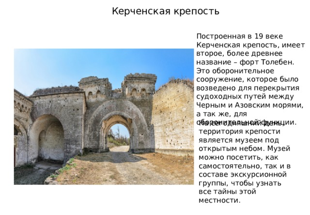 Керченская крепость Построенная в 19 веке Керченская крепость, имеет второе, более древнее название – форт Толебен. Это оборонительное сооружение, которое было возведено для перекрытия судоходных путей между Черным и Азовским морями, а так же, для оборонительной функции. На сегодняшний день, территория крепости является музеем под открытым небом. Музей можно посетить, как самостоятельно, так и в составе экскурсионной группы, чтобы узнать все тайны этой местности. 