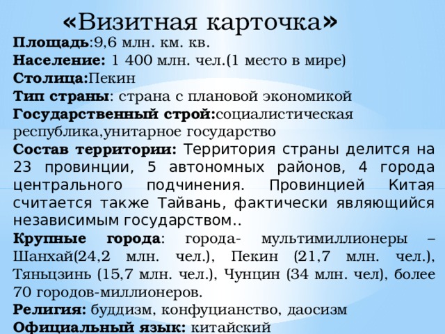 « Визитная  карточка » Площадь :9,6 млн. км. кв. Население: 1 400 млн. чел.(1 место в мире) Столица: Пекин Тип страны : страна с плановой экономикой Государственный строй: социалистическая республика,унитарное государство Состав территории: Территория страны делится на 23 провинции, 5 автономных районов, 4 города центрального подчинения. Провинцией Китая считается также Тайвань, фактически являющийся независимым государством. . Крупные города : города- мультимиллионеры – Шанхай(24,2 млн. чел.), Пекин (21,7 млн. чел.), Тяньцзинь (15,7 млн. чел.), Чунцин (34 млн. чел), более 70 городов-миллионеров. Религия: буддизм, конфуцианство, даосизм Официальный язык: китайский 