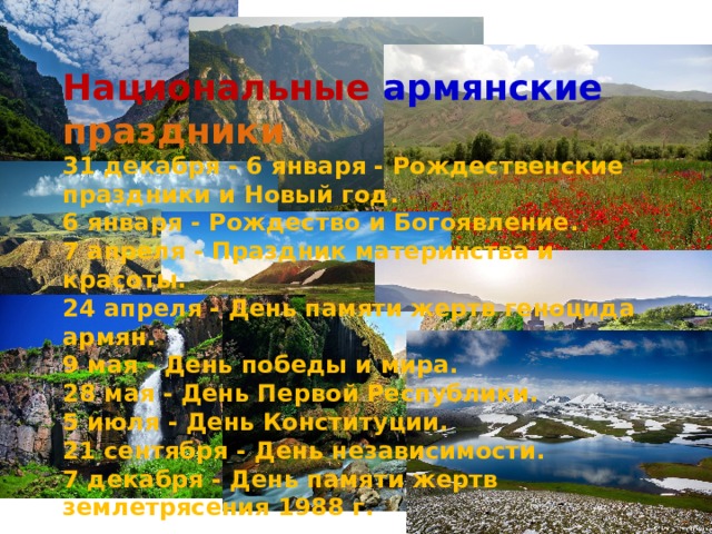 Национальные  армянские  праздники 31 декабря - 6 января - Рождественские праздники и Новый год. 6 января - Рождество и Богоявление. 7 апреля - Праздник материнства и красоты. 24 апреля - День памяти жертв геноцида армян. 9 мая - День победы и мира. 28 мая - День Первой Республики. 5 июля - День Конституции. 21 сентября - День независимости. 7 декабря - День памяти жертв землетрясения 1988 г. 