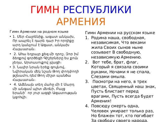 ГИМН РЕСПУБЛИКИ  АРМЕНИЯ Гимн Армении на родном языке 1. Մեր Հայրենիք, ազատ անկախ, Որ ապրել է դարե դար Իր որդիքը արդ կանչում է Ազատ, անկախ Հայաստան։  2. Ահա եղբայր քեզ մի դրոշ, Զոր իմ ձեռքով գործեցի Գիշերները ես քուն չեղա, Արտասուքով լվացի։ 3. Նայիր նրան երեք գույնով, Նվիրական մեկ նշան Թող փողփողի թշնամու դեմ Թող միշտ պանծա Հայաստան։  4. Ամենայն տեղ մահը մի է Մարդ մի անգամ պիտ մեռնի, Բայց երանի` որ յուր ազգի Ազատության կզոհվի։   Гимн Армении на русском языке Родина наша, свободная, независимая, Что веками жила Своих сынов ныне созывает В свободную, независимую Армению.  Вот тебе, брат, флаг, Который я связала своими руками, Ночами я не спала, Слезами омыла.  Посмотри на него, в трех цветах, Священный наш знак, Пусть блистает перед врагами, Пусть всегда будет Армения! Повсюду смерть одна, Человек умирает только раз, Но блажен тот, кто погибает За свободу своего народа.    