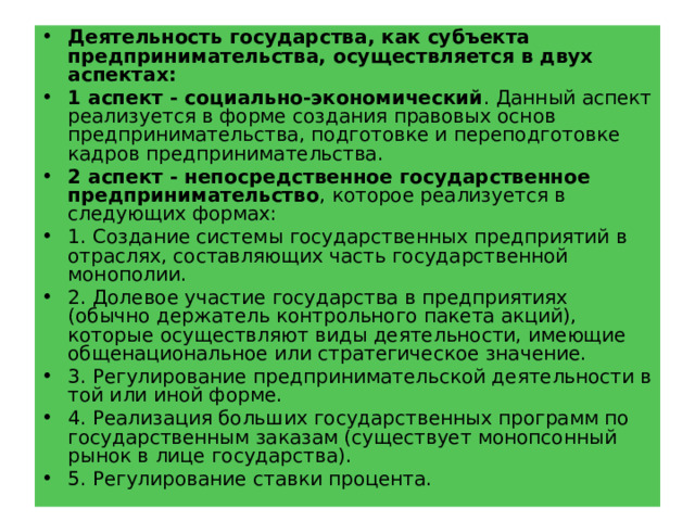 Деятельность государства, как субъекта предпринимательства, осуществляется в двух аспектах: 1 аспект - социально-экономический . Данный аспект реализуется в форме создания правовых основ предпринимательства, подготовке и переподготовке кадров предпринимательства. 2 аспект - непосредственное государственное предпринимательство , которое реализуется в следующих формах: 1. Создание системы государственных предприятий в отраслях, составляющих часть государственной монополии. 2. Долевое участие государства в предприятиях (обычно держатель контрольного пакета акций), которые осуществляют виды деятельности, имеющие общенациональное или стратегическое значение. 3. Регулирование предпринимательской деятельности в той или иной форме. 4. Реализация больших государственных программ по государственным заказам (существует монопсонный рынок в лице государства). 5. Регулирование ставки процента. 