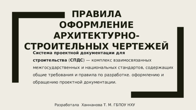 ПРАВИЛа  Оформление Архитектурно-строительных чертежей   Система проектной документации для строительства  ( СПДС ) — комплекс взаимосвязанных межгосударственных и национальных стандартов, содержащих общие требования и правила по разработке. оформлению и обращению проектной документации. Разработала Ханнанова Т. М. ГБПОУ НХУ 