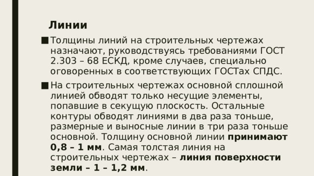 Линии  Толщины линий на строительных чертежах назначают, руководствуясь требованиями ГОСТ 2.303 – 68 ЕСКД, кроме случаев, специально оговоренных в соответствующих ГОСТах СПДС. На строительных чертежах основной сплошной линией обводят только несущие элементы, попавшие в секущую плоскость. Остальные контуры обводят линиями в два раза тоньше, размерные и выносные линии в три раза тоньше основной. Толщину основной линии принимают 0,8 – 1 мм . Самая толстая линия на строительных чертежах – линия поверхности земли – 1 – 1,2 мм . 