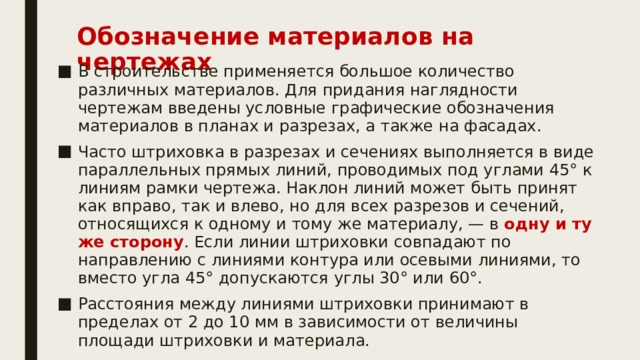 Обозначение материалов на чертежах    В строительстве применяется большое количество различных материалов. Для придания наглядности чертежам введены условные графические обозначения материалов в планах и разрезах, а также на фасадах. Часто штриховка в разрезах и сечениях выполняется в виде параллельных прямых линий, проводимых под углами 45° к линиям рамки чертежа. Наклон линий может быть принят как вправо, так и влево, но для всех разрезов и сечений, относящихся к одному и тому же материалу, — в одну и ту же сторону . Если линии штриховки совпадают по направлению с линиями контура или осевыми линиями, то вместо угла 45° допускаются углы 30° или 60°. Расстояния между линиями штриховки принимают в пределах от 2 до 10 мм в зависимости от величины площади штриховки и материала. 