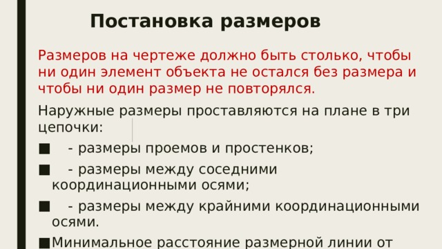 Постановка размеров Размеров на чертеже должно быть столько, чтобы ни один элемент объекта не остался без размера и чтобы ни один размер не повторялся. Наружные размеры проставляются на плане в три цепочки:  - размеры проемов и простенков;  - размеры между соседними координационными осями;  - размеры между крайними координационными осями. Минимальное расстояние размерной линии от ближайшей к ней точки или линии объекта по ГОСТу - 10 мм, а между несколькими параллельными размерными линиями - 7 мм. 