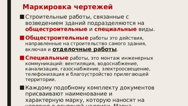 Маркировка чертежей   Строительные работы, связанные с возведением зданий подразделяются на общестроительные и специальные виды. Общестроительные работы это действия, направленные на строительство самого здания, включая и отделочные работы . Специальные работы, это монтаж инженерных коммуникаций: вентиляция, водоснабжение, канализация, газоснабжение, электроосвещение, телефонизация и благоустройство прилегающей территории. Каждому подобному комплекту документов присваивают наименование и характерную марку, которую наносят на чертеже в основной надписи. Марка составлена из начальных заглавных букв названия исходной части проекта. 