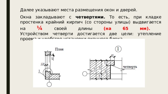 Далее указывают места размещения окон и дверей. Окна закладывают с четвертями. То есть, при кладке простенка крайний кирпич (со стороны улицы) выдвигается на ¼  своей длины (на 65 мм).  Устройством четверти достигается две цели: утепление проема и удобство установки оконного блока. 