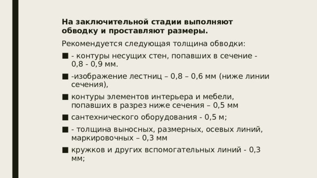 На заключительной стадии выполняют обводку и проставляют размеры. Рекомендуется следующая толщина обводки: - контуры несущих стен, попавших в сечение - 0,8 - 0,9 мм. -изображение лестниц – 0,8 – 0,6 мм (ниже линии сечения), контуры элементов интерьера и мебели, попавших в разрез ниже сечения – 0,5 мм сантехнического оборудования - 0,5 м; - толщина выносных, размерных, осевых линий, маркировочных – 0,3 мм кружков и других вспомогательных линий - 0,3 мм; 