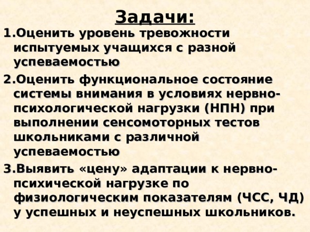 Задачи: 1.Оценить уровень тревожности испытуемых учащихся с разной успеваемостью 2.Оценить функциональное состояние системы внимания в условиях нервно-психологической нагрузки (НПН) при выполнении сенсомоторных тестов школьниками с различной успеваемостью 3.Выявить «цену» адаптации к нервно-психической нагрузке по физиологическим показателям (ЧСС, ЧД) у успешных и неуспешных школьников. 