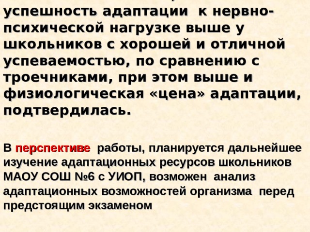 Наша гипотеза о том, что успешность адаптации к нервно-психической нагрузке выше у школьников с хорошей и отличной успеваемостью, по сравнению с троечниками, при этом выше и физиологическая «цена» адаптации, подтвердилась.   В перспективе работы, планируется дальнейшее изучение адаптационных ресурсов школьников МАОУ СОШ №6 с УИОП, возможен анализ адаптационных возможностей организма перед предстоящим экзаменом 