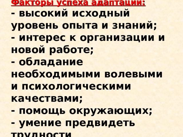 Факторы успеха адаптации:  - высокий исходный уровень опыта и знаний;  - интерес к организации и новой работе;  - обладание необходимыми волевыми и психологическими качествами;  - помощь окружающих;  - умение предвидеть трудности 