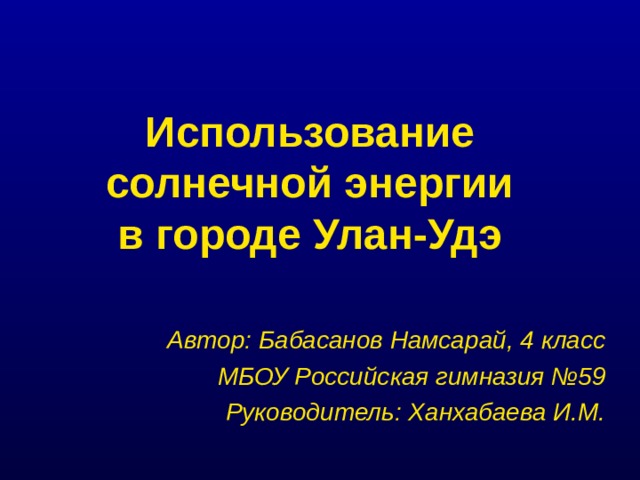 Использование солнечной энергии  в городе Улан-Удэ Автор: Бабасанов Намсарай, 4 класс МБОУ Российская гимназия №59 Руководитель: Ханхабаева И.М.  
