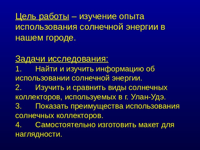 Цель работы – изучение опыта использования солнечной энергии в нашем городе. Задачи исследования: 1.  Найти и изучить информацию об использовании солнечной энергии. 2.  Изучить и сравнить виды солнечных коллекторов, используемых в г. Улан-Удэ. 3.  Показать преимущества использования солнечных коллекторов. 4.  Самостоятельно изготовить макет для наглядности. 