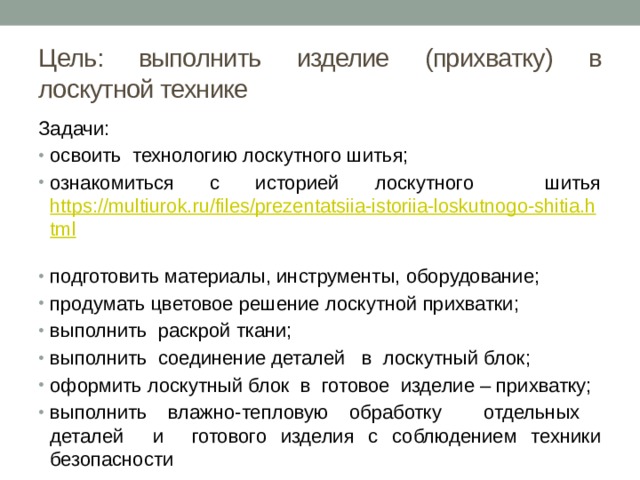 Цель: выполнить изделие (прихватку) в лоскутной технике Задачи: освоить технологию лоскутного шитья; ознакомиться с историей лоскутного шитья https://multiurok.ru/files/prezentatsiia-istoriia-loskutnogo-shitia.html  подготовить материалы, инструменты, оборудование; продумать цветовое решение лоскутной прихватки; выполнить раскрой ткани; выполнить соединение деталей в лоскутный блок; оформить лоскутный блок в готовое изделие – прихватку; выполнить влажно-тепловую обработку отдельных деталей и готового изделия с соблюдением техники безопасности 