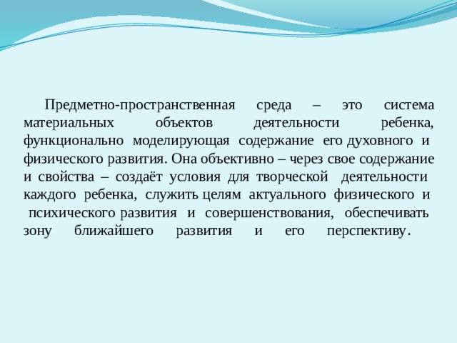      Предметно-пространственная среда – это система материальных объектов деятельности ребенка, функционально моделирующая содержание его духовного и физического развития. Она объективно – через свое содержание и свойства – создаёт условия для творческой деятельности каждого ребенка, служить целям актуального физического и психического развития и совершенствования, обеспечивать зону ближайшего развития и его перспективу .    