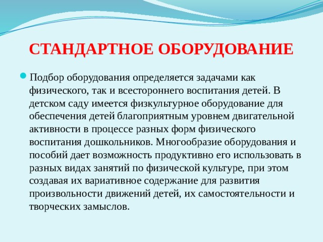 СТАНДАРТНОЕ ОБОРУДОВАНИЕ Подбор оборудования определяется задачами как физического, так и всестороннего воспитания детей. В детском саду имеется физкультурное оборудование для обеспечения детей благоприятным уровнем двигательной активности в процессе разных форм физического воспитания дошкольников. Многообразие оборудования и пособий дает возможность продуктивно его использовать в разных видах занятий по физической культуре, при этом создавая их вариативное содержание для развития произвольности движений детей, их самостоятельности и творческих замыслов. 