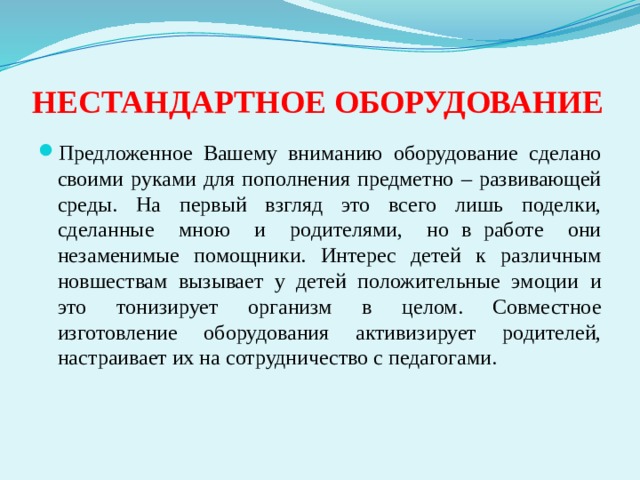 НЕСТАНДАРТНОЕ ОБОРУДОВАНИЕ Предложенное Вашему вниманию оборудование сделано своими руками для пополнения предметно – развивающей среды. На первый взгляд это всего лишь поделки, сделанные мною и родителями, но в работе они незаменимые помощники. Интерес детей к различным новшествам вызывает у детей положительные эмоции и это тонизирует организм в целом. Совместное изготовление оборудования активизирует родителей, настраивает их на сотрудничество с педагогами.  