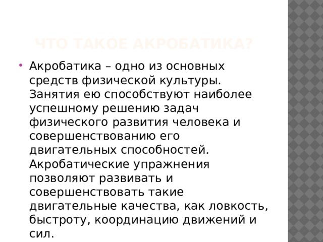 Что такое Акробатика? Акробатика – одно из основных средств физической культуры. Занятия ею способствуют наиболее успешному решению задач физического развития человека и совершенствованию его двигательных способностей. Акробатические упражнения позволяют развивать и совершенствовать такие двигательные качества, как ловкость, быстроту, координацию движений и сил. 