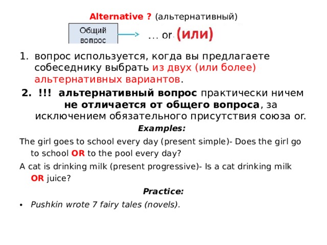 Alternative ?  (альтернативный)   вопрос используется, когда вы предлагаете собеседнику выбрать из двух (или более) альтернативных вариантов . !!! альтернативный вопрос практически ничем не отличается от общего вопроса , за исключением обязательного присутствия союза or. Examples: The girl goes to school every day (present simple)- Does the girl go to school OR to the pool every day? A cat is drinking milk (present progressive)- Is a cat drinking milk OR juice? Practice: Pushkin wrote 7 fairy tales (novels). 