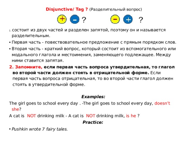 Disjunctive/ Tag ?  (Разделительный вопрос)   1. состоит из двух частей и разделен запятой, поэтому он и называется разделительным. Первая часть - повествовательное предложение с прямым порядком слов. Вторая часть - краткий вопрос, который состоит из вспомогательного или модального глагола и местоимения, заменяющего подлежащее. Между ними ставится запятая. 2. Запомните, если первая часть вопроса утвердительная, то глагол во второй части должен стоять в отрицательной форме. Если первая часть вопроса отрицательная, то во второй части глагол должен стоять в утвердительной форме.  Examples: The girl goes to school every day . -The girl goes to school every day, doesn’t she ? A cat is NOT drinking milk - A cat is NOT drinking milk, is he ? Practice: Pushkin wrote 7 fairy tales. 