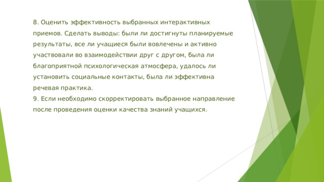 8. Оценить эффективность выбранных интерактивных приемов. Сделать выводы: были ли достигнуты планируемые результаты, все ли учащиеся были вовлечены и активно участвовали во взаимодействии друг с другом, была ли благоприятной психологическая атмосфера, удалось ли установить социальные контакты, была ли эффективна речевая практика. 9. Если необходимо скорректировать выбранное направление после проведения оценки качества знаний учащихся. 