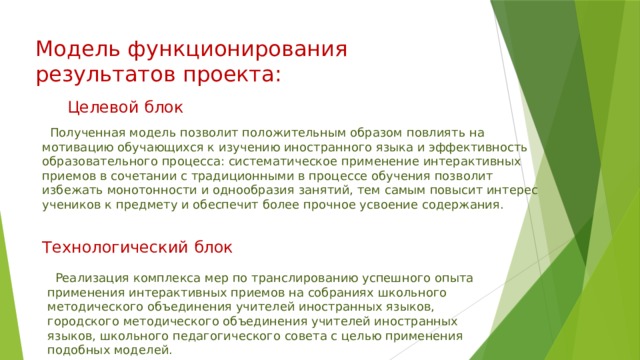 Целевой блок Модель функционирования результатов проекта:  Полученная модель позволит положительным образом повлиять на мотивацию обучающихся к изучению иностранного языка и эффективность образовательного процесса: систематическое применение интерактивных приемов в сочетании с традиционными в процессе обучения позволит избежать монотонности и однообразия занятий, тем самым повысит интерес учеников к предмету и обеспечит более прочное усвоение содержания. Технологический блок  Реализация комплекса мер по транслированию успешного опыта применения интерактивных приемов на собраниях школьного методического объединения учителей иностранных языков, городского методического объединения учителей иностранных языков, школьного педагогического совета с целью применения подобных моделей. 