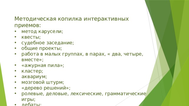 Методическая копилка интерактивных приемов: метод карусели; квесты; судебное заседание; общие проекты; работа в малых группах, в парах, « два, четыре, вместе»; «ажурная пила»; кластер; аквариум; мозговой штурм; «дерево решений»; ролевые, деловые, лексические, грамматические игры; дебаты; Insert; синквейн и т.д. 
