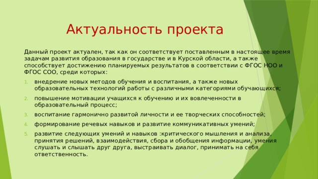  Актуальность проекта Данный проект актуален, так как он соответствует поставленным в настоящее время задачам развития образования в государстве и в Курской области, а также способствует достижению планируемых результатов в соответствии с ФГОС НОО и ФГОС СОО, среди которых: внедрение новых методов обучения и воспитания, а также новых образовательных технологий работы с различными категориями обучающихся; повышение мотивации учащихся к обучению и их вовлеченности в образовательный процесс; воспитание гармонично развитой личности и ее творческих способностей; формирование речевых навыков и развитие коммуникативных умений; развитие следующих умений и навыков :критического мышления и анализа, принятия решений, взаимодействия, сбора и обобщения информации, умения слушать и слышать друг друга, выстраивать диалог, принимать на себя ответственность. 