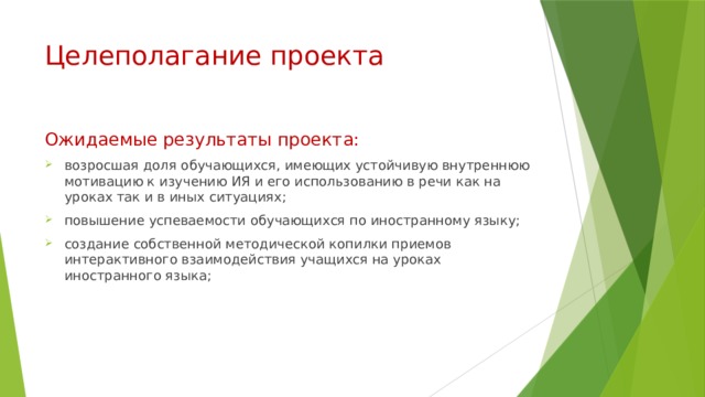 Целеполагание проекта Ожидаемые результаты проекта: возросшая доля обучающихся, имеющих устойчивую внутреннюю мотивацию к изучению ИЯ и его использованию в речи как на уроках так и в иных ситуациях; повышение успеваемости обучающихся по иностранному языку; создание собственной методической копилки приемов интерактивного взаимодействия учащихся на уроках иностранного языка; 