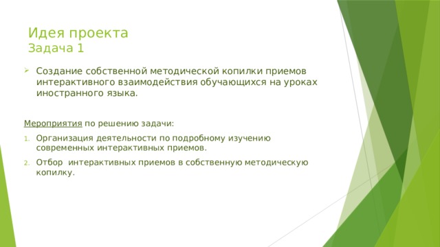 Идея проекта  Задача 1 Создание собственной методической копилки приемов интерактивного взаимодействия обучающихся на уроках иностранного языка. Мероприятия по решению задачи: Организация деятельности по подробному изучению современных интерактивных приемов. Отбор интерактивных приемов в собственную методическую копилку. 