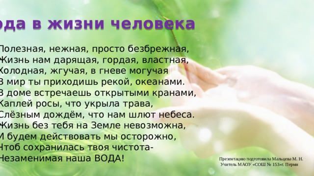 Вода в жизни человека Полезная, нежная, просто безбрежная, Жизнь нам дарящая, гордая, властная, Холодная, жгучая, в гневе могучая В мир ты приходишь рекой, океанами. В доме встречаешь открытыми кранами, Каплей росы, что укрыла трава, Слёзным дождём, что нам шлют небеса. Жизнь без тебя на Земле невозможна, И будем действовать мы осторожно, Чтоб сохранилась твоя чистота- Незаменимая наша ВОДА! Презентацию подготовила Мальцева М. Н.  Учитель МАОУ «СОШ № 153»г. Перми 