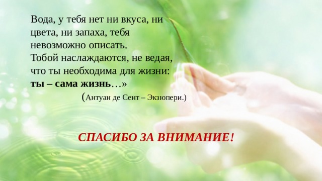 Вода, у тебя нет ни вкуса, ни цвета, ни запаха, тебя невозможно описать. Тобой наслаждаются, не ведая, что ты необходима для жизни: ты – сама жизнь …»        ( Антуан де Сент – Экзюпери.) СПАСИБО ЗА ВНИМАНИЕ! 