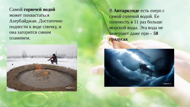 Самой горючей водой может похвастаться Азербайджан. Достаточно поднести к воде спичку, и она загорится синим пламенем. В Антарктиде есть озеро с самой соленой водой. Ее соленость в 11 раз больше морской воды. Эта вода не замерзает даже при – 50 градусах 