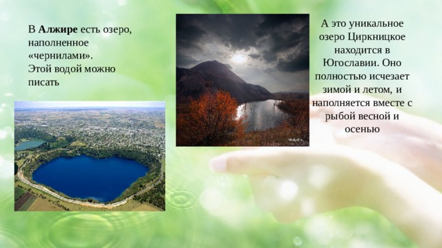 А это уникальное озеро Циркницкое находится в Югославии. Оно полностью исчезает зимой и летом, и наполняется вместе с рыбой весной и осенью В Алжире есть озеро, наполненное «чернилами». Этой водой можно писать 