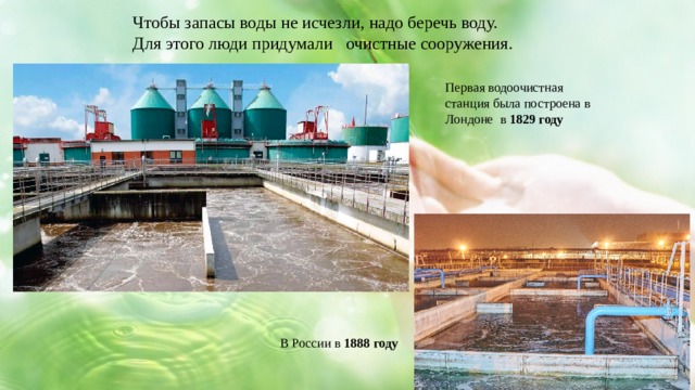 Чтобы запасы воды не исчезли, надо беречь воду. Для этого люди придумали очистные сооружения. Первая водоочистная станция была построена в Лондоне в 1829 году В России в 1888 году 