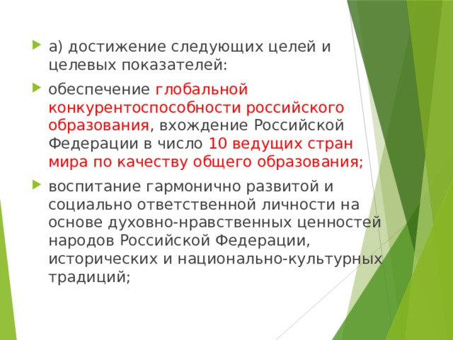 а) достижение следующих целей и целевых показателей: обеспечение глобальной конкурентоспособности российского образования , вхождение Российской Федерации в число 10 ведущих стран мира по качеству общего образования; воспитание гармонично развитой и социально ответственной личности на основе духовно-нравственных ценностей народов Российской Федерации, исторических и национально-культурных традиций; 