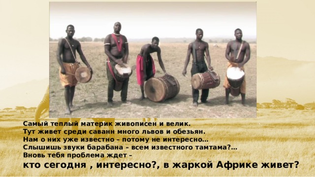 Самый теплый материк живописен и велик. Тут живет среди саванн много львов и обезьян. Нам о них уже известно – потому не интересно… Слышишь звуки барабана – всем известного тамтама?… Вновь тебя проблема ждет – кто сегодня , интересно?, в жаркой Африке живет?  