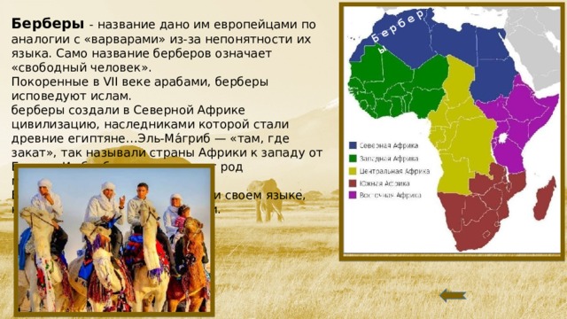Б е р б е р ы Берберы - название дано им европейцами по аналогии с «варварами» из-за непонятности их языка. Само название берберов означает «свободный человек».  Покоренные в VII веке арабами, берберы исповедуют ислам. берберы создали в Северной Африке цивилизацию, наследниками которой стали древние египтяне…Эль-Ма́гриб — «там, где закат», так называли страны Африки к западу от Египта. Из берберов происходит род марокканских королей… Берберы – говорят на арабском и своем языке, который не имеет письменности.   