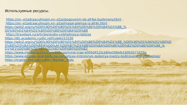 Используемые ресурсы.   https://xn--e1adcaacuhnujm.xn--p1ai/pogovorim-ob-afrike-bushmeny.html   .   https://xn--e1adcaacuhnujm.xn--p1ai/masai-plemya-iz-afriki.html   .  https ://wiki2.org/ru/%D0%9D%D0%B0%D1%80%D0%BE%D0%B4%D1%8B_% D0%90%D1%84%D1%80%D0%B8%D0%BA%D0%B8  https:// travelask.ru/articles/araby-volshebnaya-natsiya https:// dic.academic.ru/dic.nsf/ruwiki/33330 https://wiki2.org/ru/%D0%9D%D0%B0%D1%80%D0%BE%D0%B4%D1%8B_%D0%90%D1%84%D1%80%D0%B8%D0%BA%D0%B8#%D0%AF%D0%B7%D1%8B%D0%BA%D0%BE%D0%B2%D0%BE%D0%B9_% D1%81%D0%BE%D1%81%D1%82%D0%B0%D0%B2 https:// www.mindomo.com/ru/mindmap/mind-map-e009d4520cb84e368efe16002b71659a https://www.eduneo.ru/qr-kody-na-zanyatiyax-interesnye-zadaniya-kvesty-kodirovanie-audiozapisej / https://master-test.net/ru#m=Teacher_Tests  