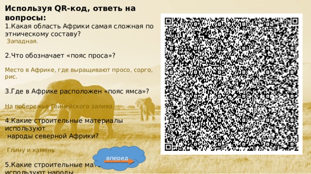 Используя QR-код, ответь на вопросы: 1.Какая область Африки самая сложная по этническому составу?  Западная. 2.Что обозначает «пояс проса»? Место в Африке, где выращивают просо, сорго, рис. 3.Где в Африке расположен «пояс ямса»? На побережье Гвинейского залива. 4.Какие строительные материалы используют  народы северной Африки?  Глину и камень. 5.Какие строительные материалы используют народы Саванны.  Дерево, ветки, солому. вперед  