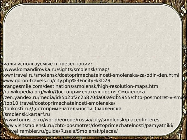 Материалы используемые в презентации: https://www.komandirovka.ru/sights/smolensk/map/ http://towntravel.ru/smolensk/dostoprimechatelnosti-smolenska-za-odin-den.html http://www.go-on-travels.ru/city.php%3Fncity%3D29 http://orangesmile.com/destinations/smolensk/high-resolution-maps.htm https://ru.wikipedia.org/wiki/Достопримечательности_Смоленска https://zen.yandex.ru/media/id/5b2bf2c25870da00a9db5955/chto-posmotret-v-smolenske https://top10.travel/dostoprimechatelnosti-smolenska/ https://tonkosti.ru/Достопримечательности_Смоленска https://smolensk.kartarf.ru https://www.tourister.ru/world/europe/russia/city/smolensk/placeofinterest http://www.visitsmolensk.ru/chto-posmotret/dostoprimechatelnosti/pamyatniki/ https://travel.rambler.ru/guide/Russia/Smolensk/places/ 