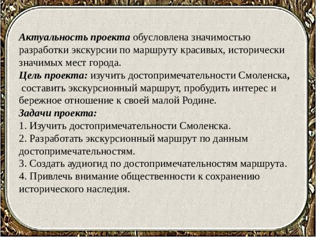 Актуальность проекта  обусловлена значимостью разработки экскурсии по маршруту красивых, исторически значимых мест города.  Цель проекта: изучить достопримечательности Смоленска ,   составить экскурсионный маршрут, пробудить интерес и бережное отношение к своей малой Родине.  Задачи проекта:  1. Изучить достопримечательности Смоленска.  2. Разработать экскурсионный маршрут по данным достопримечательностям.  3. Создать аудиогид по достопримечательностям маршрута.  4. Привлечь внимание общественности к сохранению исторического наследия.   