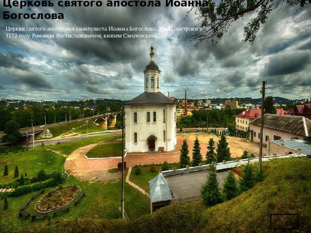   Церковь святого апостола Иоанна Богослова   Церкви святого апостола и евангелиста Иоанна Богослова. Храм построен в 1173 году Романом Ростиславовичем, князем Смоленским.. 