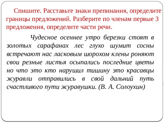  Спишите. Расставьте знаки препинания, определите границы предложений. Разберите по членам первые 3 предложения, определите части речи.  Чудесное осеннее утро березки стоят в золотых сарафанах лес глухо шумит сосны встречают нас ласковым шорохом клены роняют свои резные листья осыпались последние цветы но что это кто нарушил тишину это красавцы журавли отправились в свой дальний путь счастливого пути журавушки. (В. А. Солоухин) 
