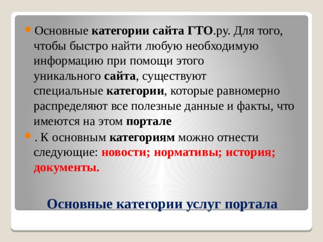 Основные  категории   сайта   ГТО .ру. Для того, чтобы быстро найти любую необходимую информацию при помощи этого уникального  сайта , существуют специальные  категории , которые равномерно распределяют все полезные данные и факты, что имеются на этом  портале . К основным  категориям  можно отнести следующие: новости; нормативы; история; документы. Основные категории услуг портала 